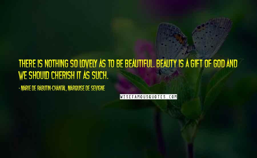 Marie De Rabutin-Chantal, Marquise De Sevigne Quotes: There is nothing so lovely as to be beautiful. Beauty is a gift of God and we should cherish it as such.