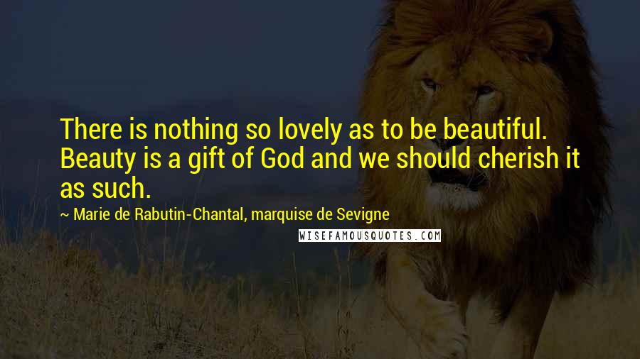 Marie De Rabutin-Chantal, Marquise De Sevigne Quotes: There is nothing so lovely as to be beautiful. Beauty is a gift of God and we should cherish it as such.