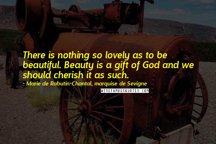 Marie De Rabutin-Chantal, Marquise De Sevigne Quotes: There is nothing so lovely as to be beautiful. Beauty is a gift of God and we should cherish it as such.