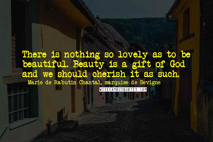 Marie De Rabutin-Chantal, Marquise De Sevigne Quotes: There is nothing so lovely as to be beautiful. Beauty is a gift of God and we should cherish it as such.