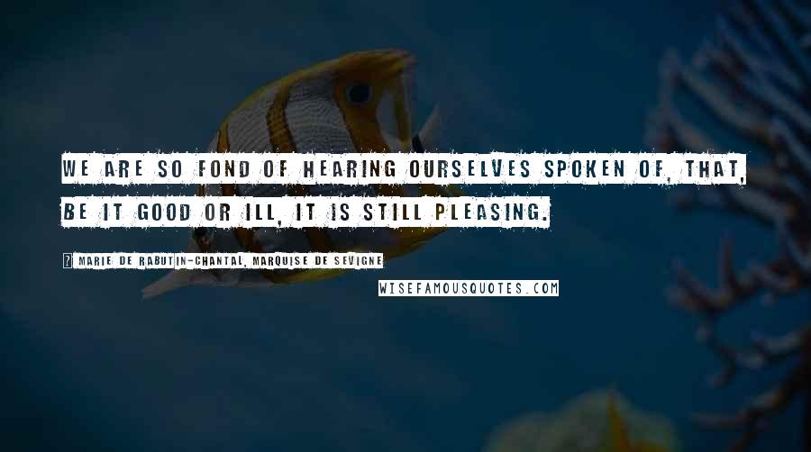 Marie De Rabutin-Chantal, Marquise De Sevigne Quotes: We are so fond of hearing ourselves spoken of, that, be it good or ill, it is still pleasing.