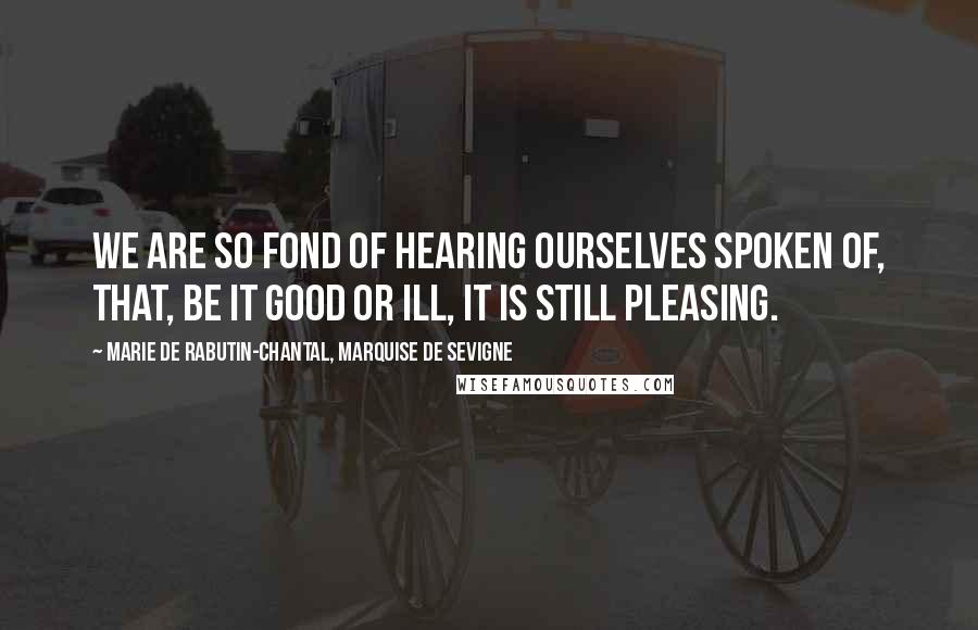 Marie De Rabutin-Chantal, Marquise De Sevigne Quotes: We are so fond of hearing ourselves spoken of, that, be it good or ill, it is still pleasing.