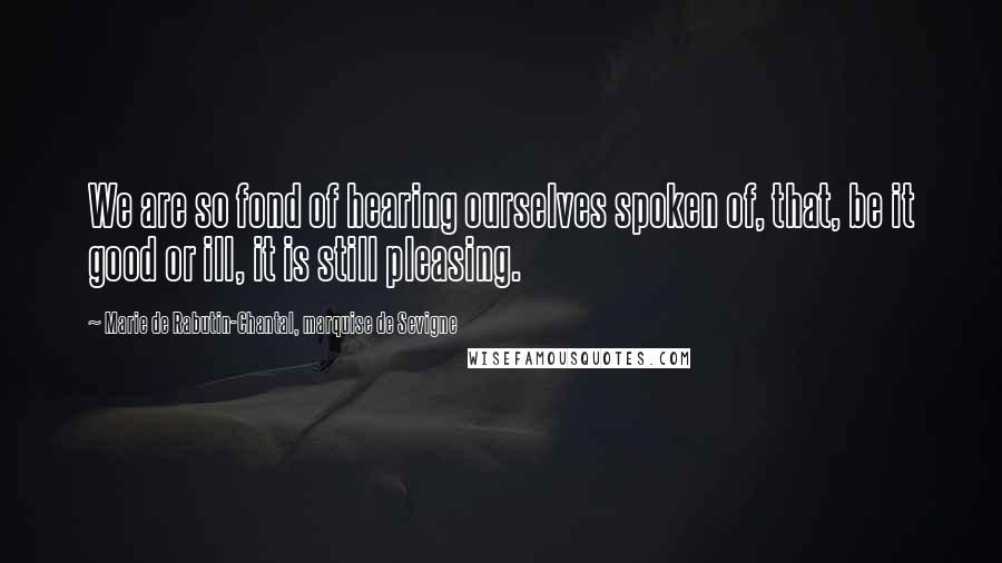 Marie De Rabutin-Chantal, Marquise De Sevigne Quotes: We are so fond of hearing ourselves spoken of, that, be it good or ill, it is still pleasing.