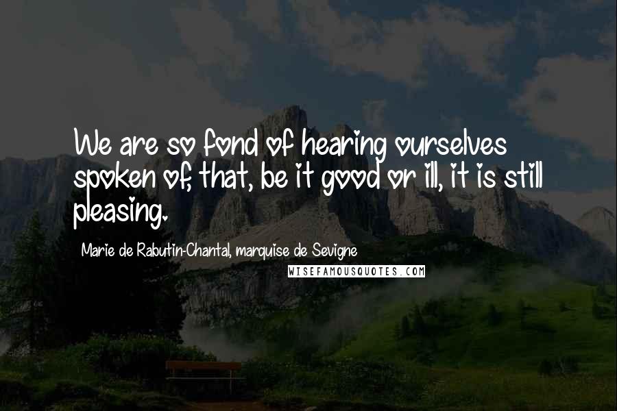 Marie De Rabutin-Chantal, Marquise De Sevigne Quotes: We are so fond of hearing ourselves spoken of, that, be it good or ill, it is still pleasing.