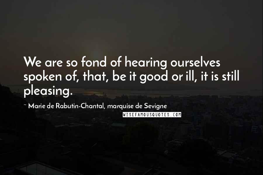 Marie De Rabutin-Chantal, Marquise De Sevigne Quotes: We are so fond of hearing ourselves spoken of, that, be it good or ill, it is still pleasing.