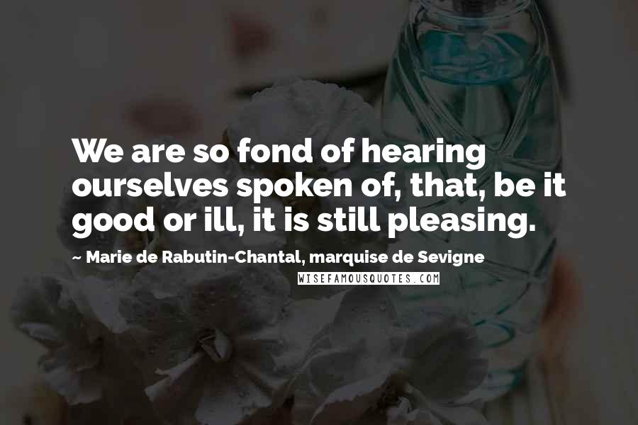 Marie De Rabutin-Chantal, Marquise De Sevigne Quotes: We are so fond of hearing ourselves spoken of, that, be it good or ill, it is still pleasing.