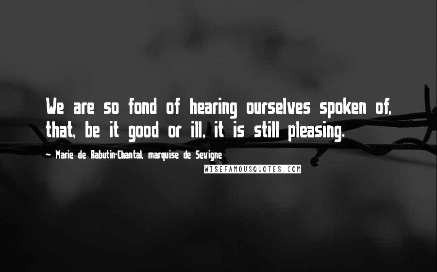 Marie De Rabutin-Chantal, Marquise De Sevigne Quotes: We are so fond of hearing ourselves spoken of, that, be it good or ill, it is still pleasing.