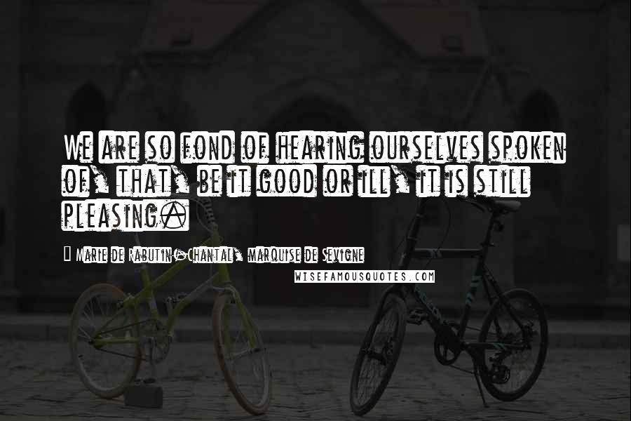 Marie De Rabutin-Chantal, Marquise De Sevigne Quotes: We are so fond of hearing ourselves spoken of, that, be it good or ill, it is still pleasing.