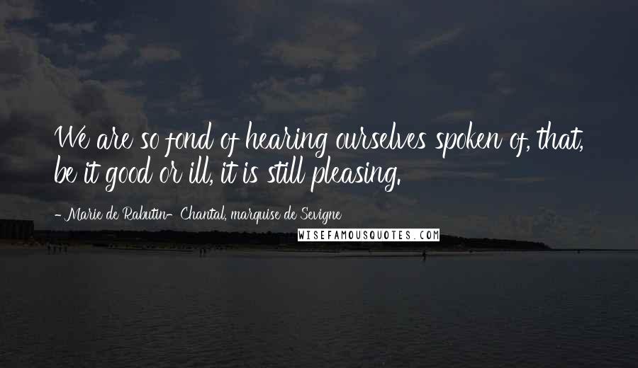 Marie De Rabutin-Chantal, Marquise De Sevigne Quotes: We are so fond of hearing ourselves spoken of, that, be it good or ill, it is still pleasing.