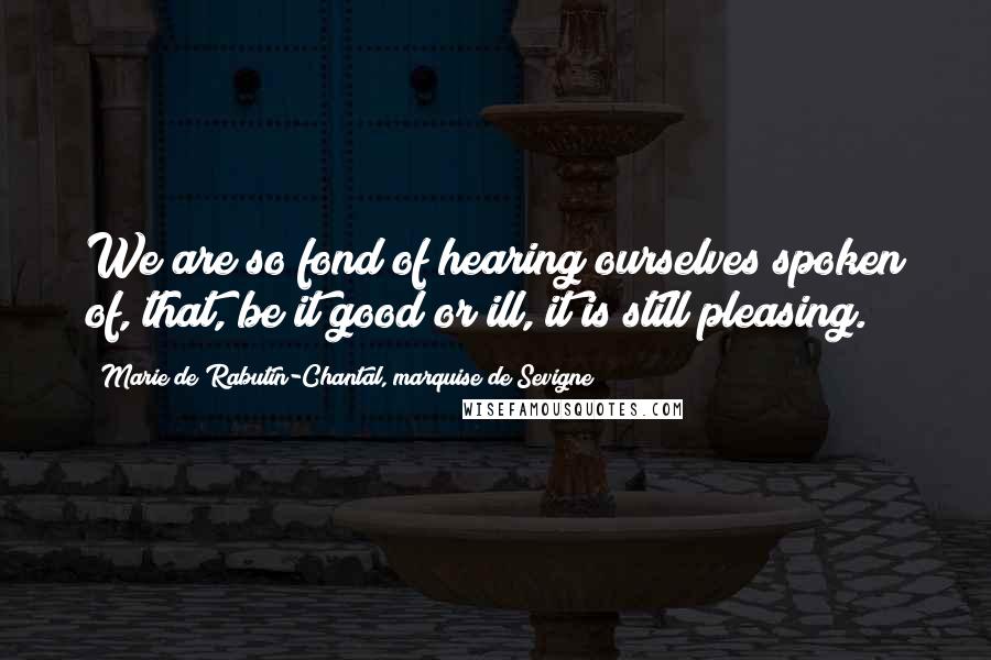 Marie De Rabutin-Chantal, Marquise De Sevigne Quotes: We are so fond of hearing ourselves spoken of, that, be it good or ill, it is still pleasing.