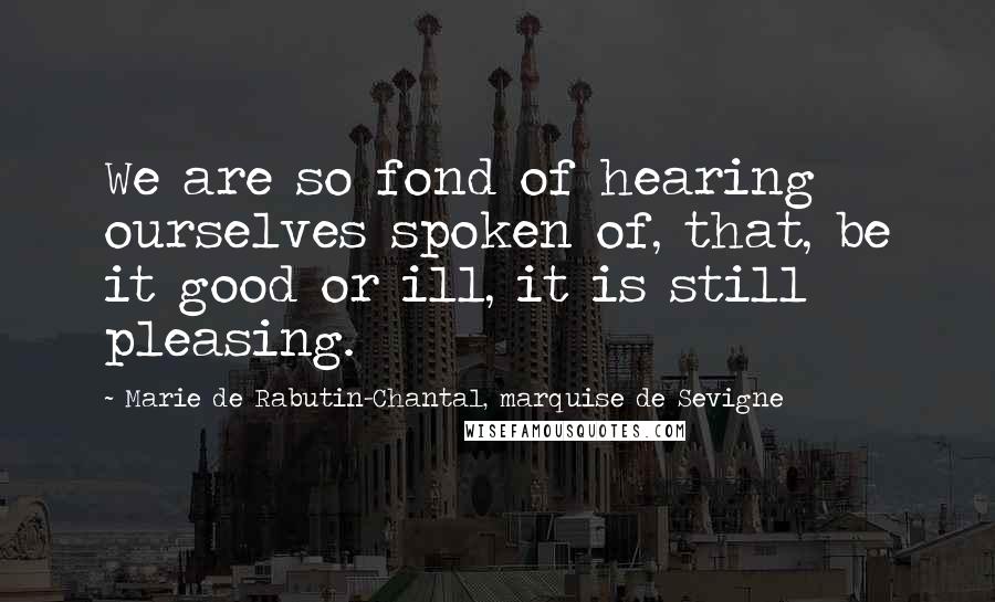 Marie De Rabutin-Chantal, Marquise De Sevigne Quotes: We are so fond of hearing ourselves spoken of, that, be it good or ill, it is still pleasing.