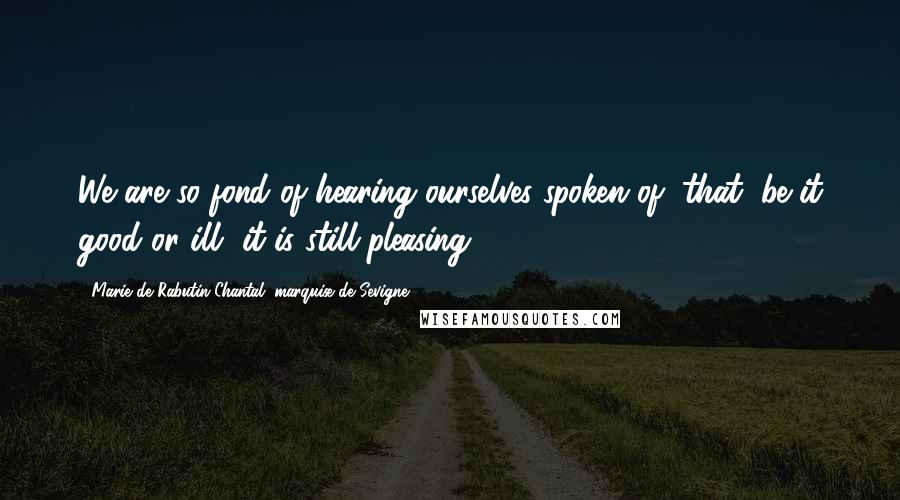 Marie De Rabutin-Chantal, Marquise De Sevigne Quotes: We are so fond of hearing ourselves spoken of, that, be it good or ill, it is still pleasing.