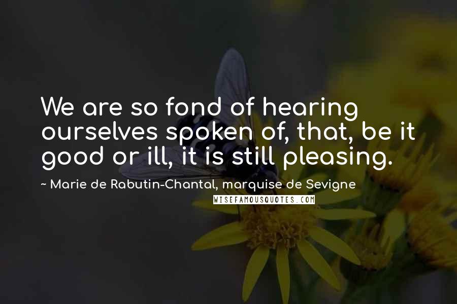 Marie De Rabutin-Chantal, Marquise De Sevigne Quotes: We are so fond of hearing ourselves spoken of, that, be it good or ill, it is still pleasing.