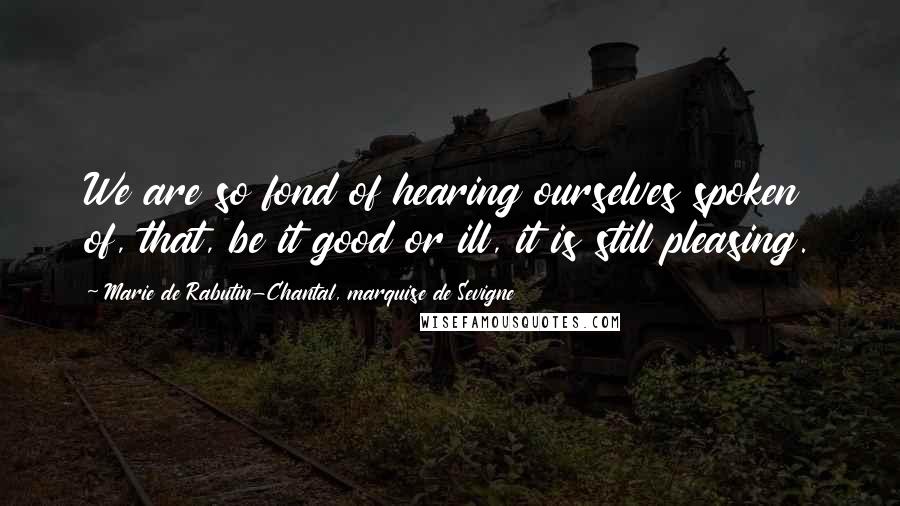 Marie De Rabutin-Chantal, Marquise De Sevigne Quotes: We are so fond of hearing ourselves spoken of, that, be it good or ill, it is still pleasing.