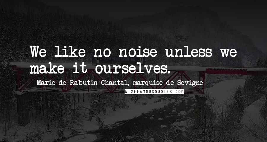 Marie De Rabutin-Chantal, Marquise De Sevigne Quotes: We like no noise unless we make it ourselves.