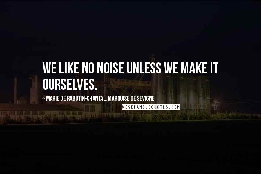 Marie De Rabutin-Chantal, Marquise De Sevigne Quotes: We like no noise unless we make it ourselves.