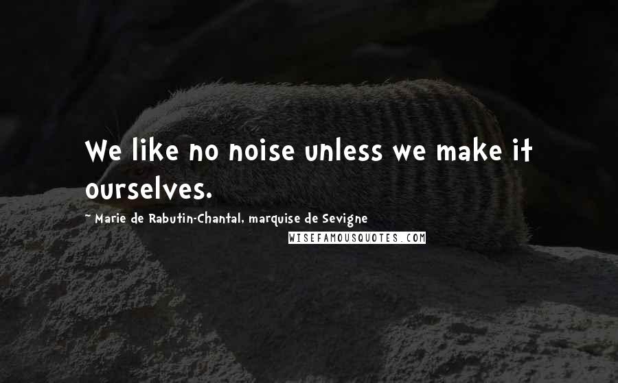 Marie De Rabutin-Chantal, Marquise De Sevigne Quotes: We like no noise unless we make it ourselves.