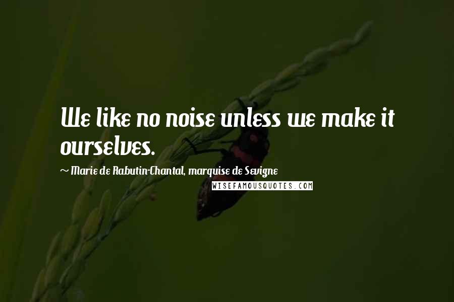 Marie De Rabutin-Chantal, Marquise De Sevigne Quotes: We like no noise unless we make it ourselves.