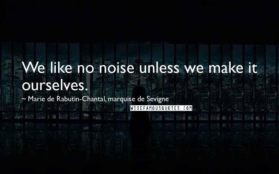 Marie De Rabutin-Chantal, Marquise De Sevigne Quotes: We like no noise unless we make it ourselves.