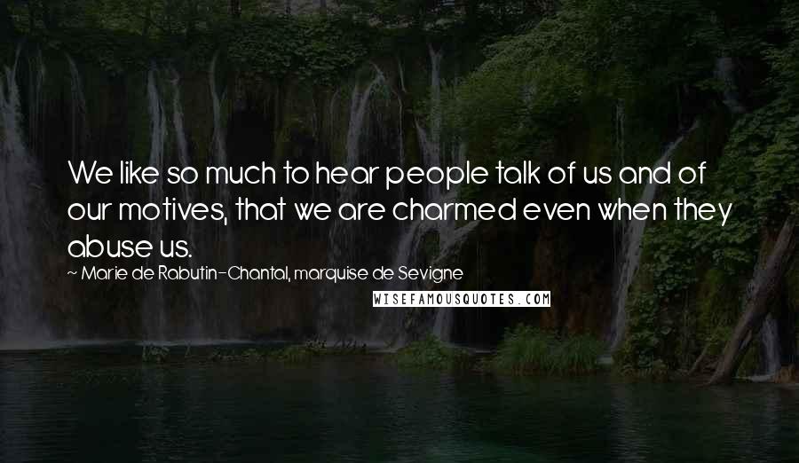 Marie De Rabutin-Chantal, Marquise De Sevigne Quotes: We like so much to hear people talk of us and of our motives, that we are charmed even when they abuse us.