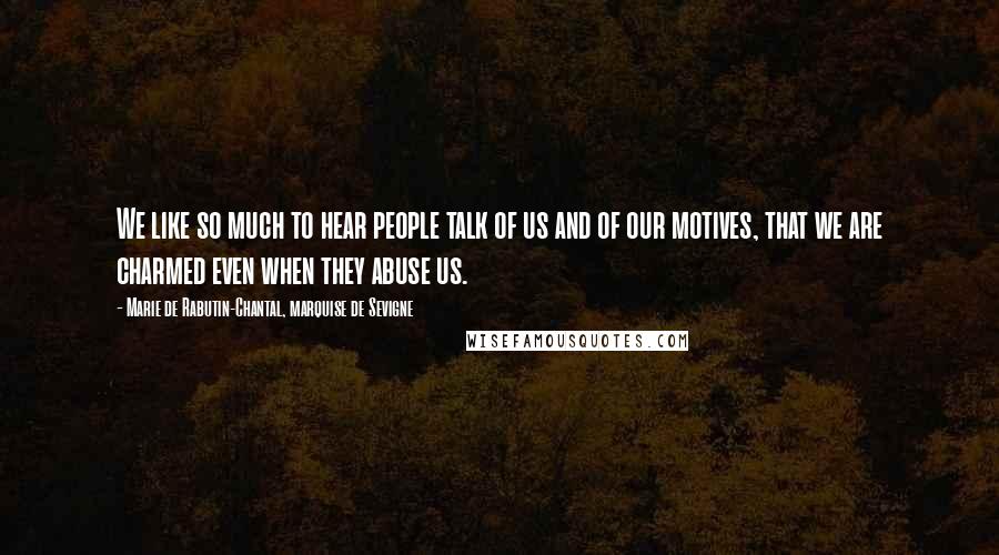 Marie De Rabutin-Chantal, Marquise De Sevigne Quotes: We like so much to hear people talk of us and of our motives, that we are charmed even when they abuse us.