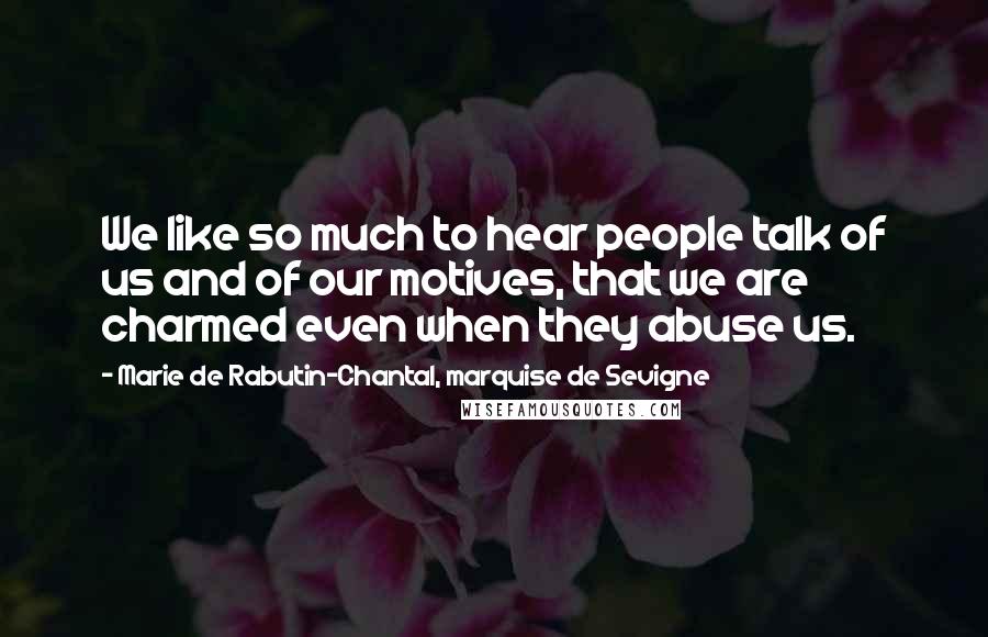Marie De Rabutin-Chantal, Marquise De Sevigne Quotes: We like so much to hear people talk of us and of our motives, that we are charmed even when they abuse us.