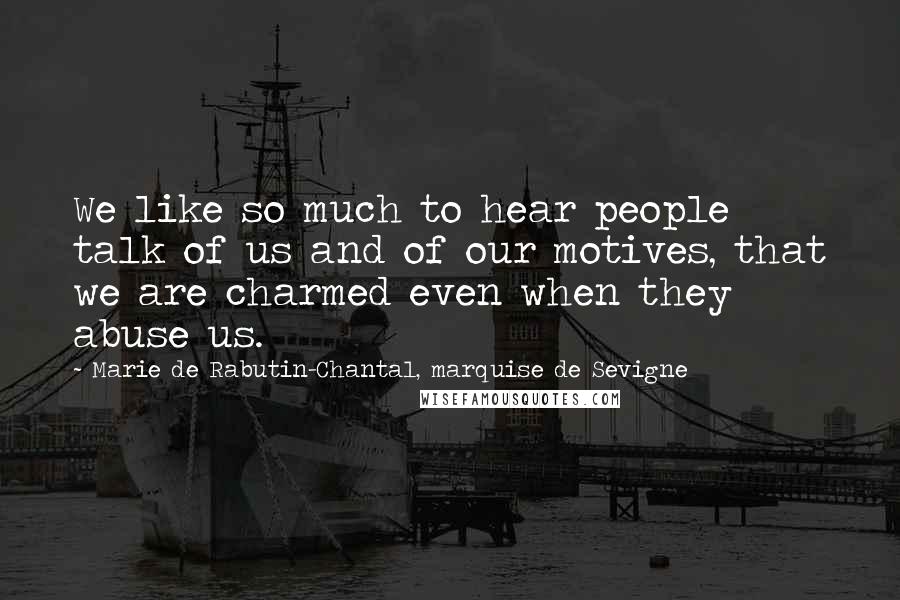Marie De Rabutin-Chantal, Marquise De Sevigne Quotes: We like so much to hear people talk of us and of our motives, that we are charmed even when they abuse us.