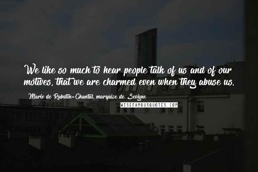 Marie De Rabutin-Chantal, Marquise De Sevigne Quotes: We like so much to hear people talk of us and of our motives, that we are charmed even when they abuse us.
