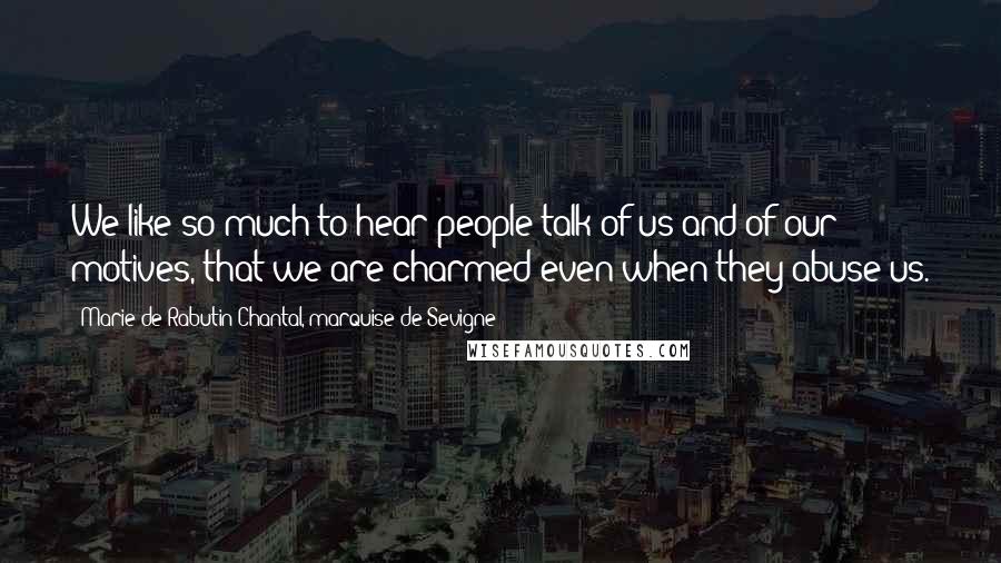 Marie De Rabutin-Chantal, Marquise De Sevigne Quotes: We like so much to hear people talk of us and of our motives, that we are charmed even when they abuse us.