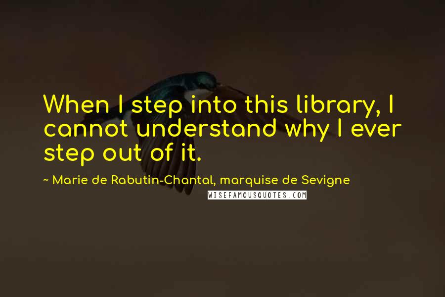 Marie De Rabutin-Chantal, Marquise De Sevigne Quotes: When I step into this library, I cannot understand why I ever step out of it.