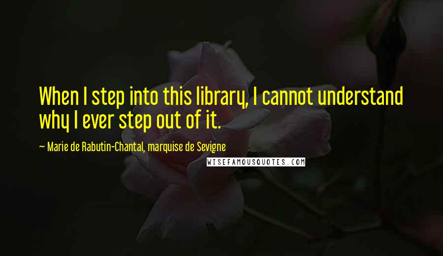 Marie De Rabutin-Chantal, Marquise De Sevigne Quotes: When I step into this library, I cannot understand why I ever step out of it.