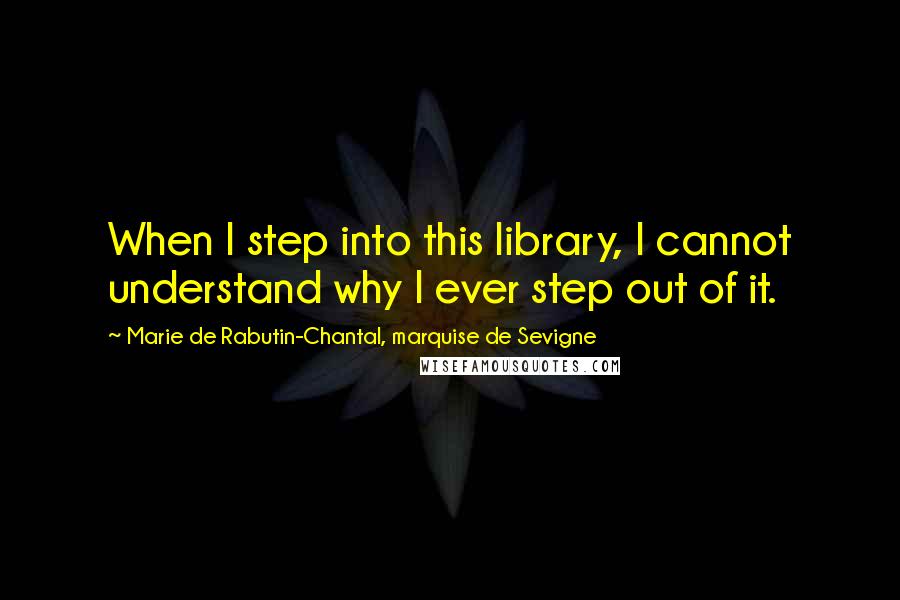 Marie De Rabutin-Chantal, Marquise De Sevigne Quotes: When I step into this library, I cannot understand why I ever step out of it.