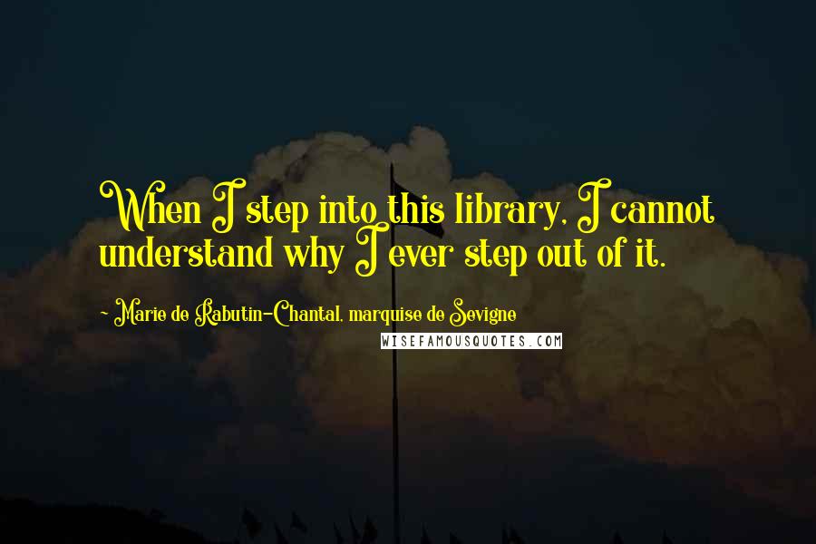 Marie De Rabutin-Chantal, Marquise De Sevigne Quotes: When I step into this library, I cannot understand why I ever step out of it.