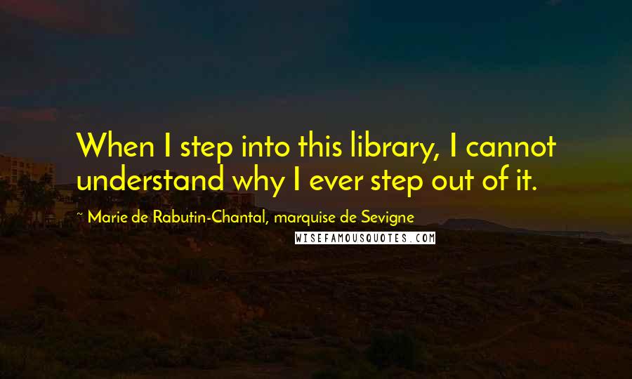 Marie De Rabutin-Chantal, Marquise De Sevigne Quotes: When I step into this library, I cannot understand why I ever step out of it.