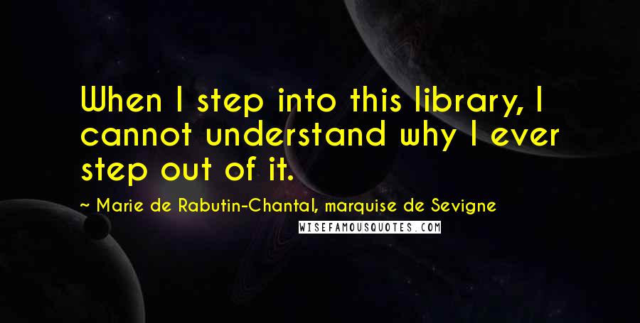 Marie De Rabutin-Chantal, Marquise De Sevigne Quotes: When I step into this library, I cannot understand why I ever step out of it.
