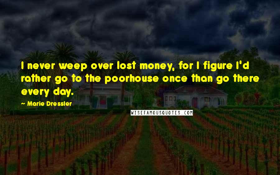 Marie Dressler Quotes: I never weep over lost money, for I figure I'd rather go to the poorhouse once than go there every day.