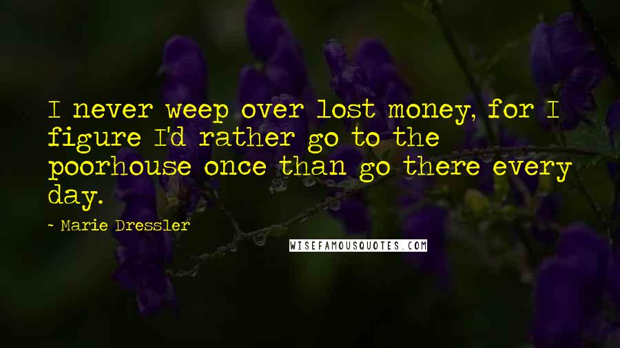 Marie Dressler Quotes: I never weep over lost money, for I figure I'd rather go to the poorhouse once than go there every day.