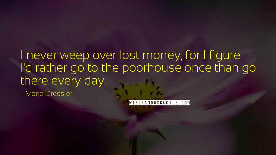 Marie Dressler Quotes: I never weep over lost money, for I figure I'd rather go to the poorhouse once than go there every day.