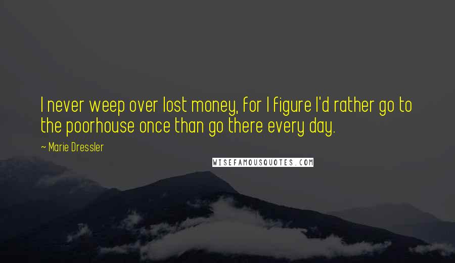 Marie Dressler Quotes: I never weep over lost money, for I figure I'd rather go to the poorhouse once than go there every day.