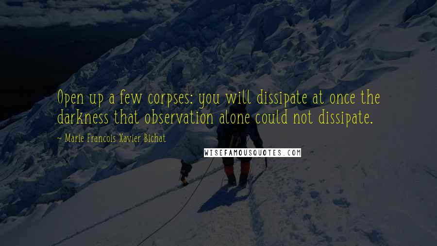 Marie Francois Xavier Bichat Quotes: Open up a few corpses: you will dissipate at once the darkness that observation alone could not dissipate.