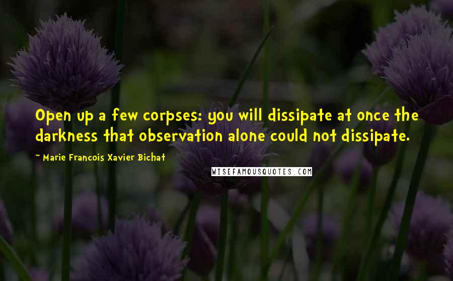 Marie Francois Xavier Bichat Quotes: Open up a few corpses: you will dissipate at once the darkness that observation alone could not dissipate.