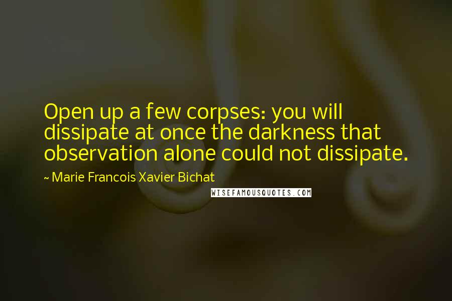 Marie Francois Xavier Bichat Quotes: Open up a few corpses: you will dissipate at once the darkness that observation alone could not dissipate.