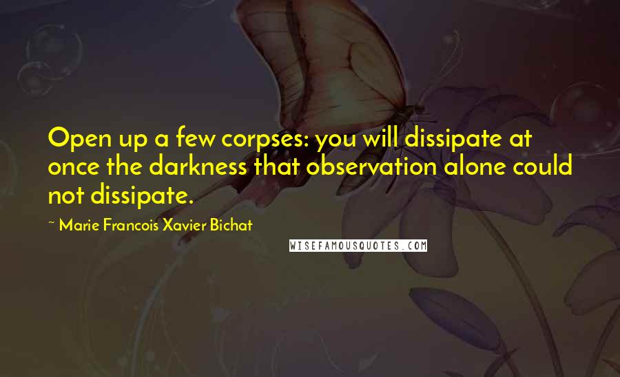 Marie Francois Xavier Bichat Quotes: Open up a few corpses: you will dissipate at once the darkness that observation alone could not dissipate.