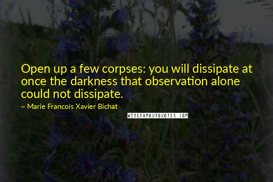 Marie Francois Xavier Bichat Quotes: Open up a few corpses: you will dissipate at once the darkness that observation alone could not dissipate.