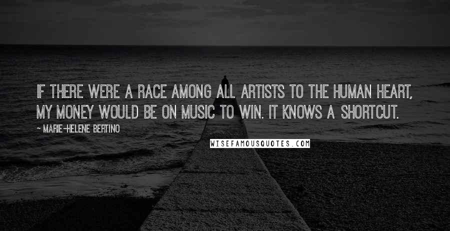 Marie-Helene Bertino Quotes: If there were a race among all artists to the human heart, my money would be on music to win. It knows a shortcut.