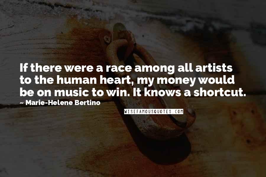 Marie-Helene Bertino Quotes: If there were a race among all artists to the human heart, my money would be on music to win. It knows a shortcut.