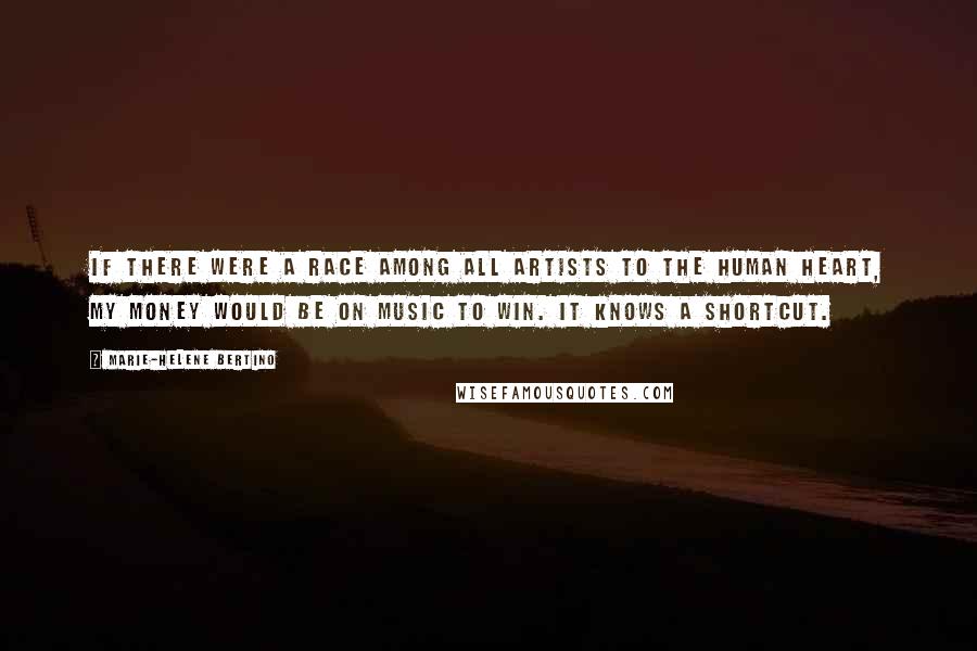 Marie-Helene Bertino Quotes: If there were a race among all artists to the human heart, my money would be on music to win. It knows a shortcut.