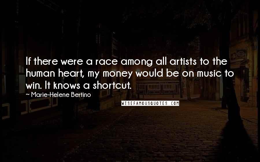 Marie-Helene Bertino Quotes: If there were a race among all artists to the human heart, my money would be on music to win. It knows a shortcut.
