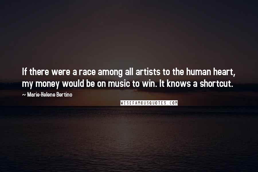 Marie-Helene Bertino Quotes: If there were a race among all artists to the human heart, my money would be on music to win. It knows a shortcut.