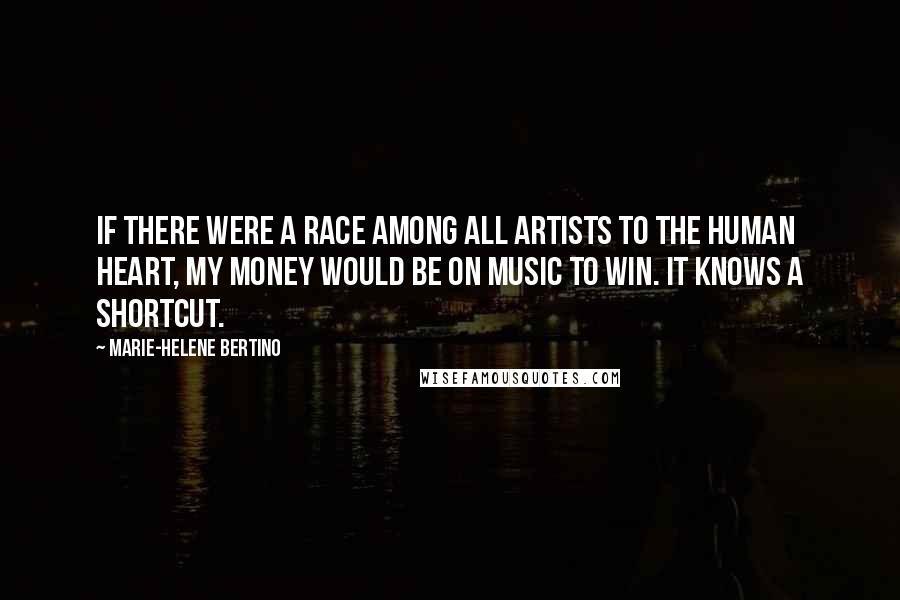 Marie-Helene Bertino Quotes: If there were a race among all artists to the human heart, my money would be on music to win. It knows a shortcut.